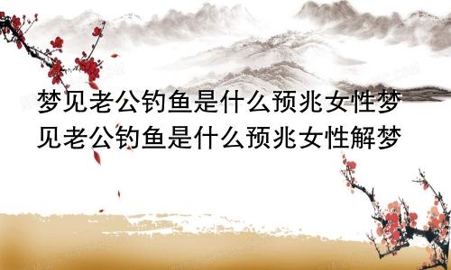 梦见老公钓鱼是什么预兆女性梦见老公钓鱼是什么预兆女性解梦