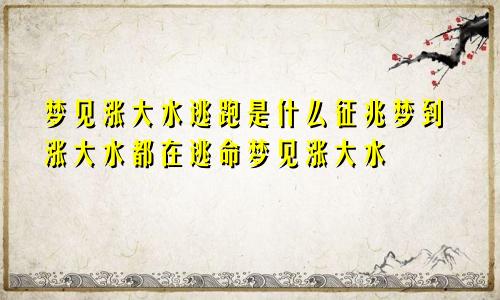梦见涨大水逃跑是什么征兆梦到涨大水都在逃命梦见涨大水