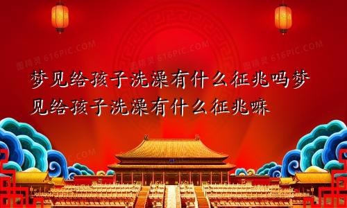 梦见给孩子洗澡有什么征兆吗梦见给孩子洗澡有什么征兆嘛