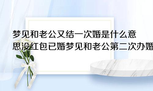 梦见和老公又结一次婚是什么意思没红包已婚梦见和老公第二次办婚礼