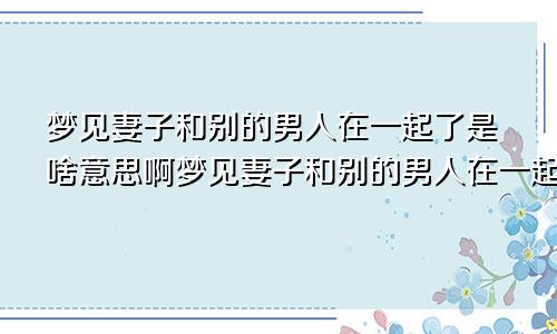 梦见妻子和别的男人在一起了是啥意思啊梦见妻子和别的男人在一起了是啥意思呀