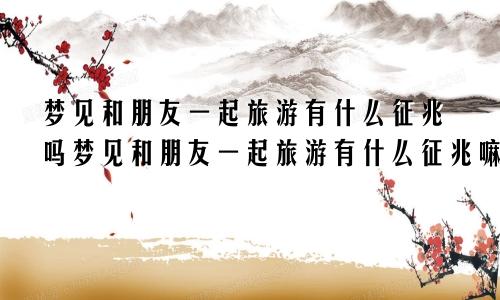 梦见和朋友一起旅游有什么征兆吗梦见和朋友一起旅游有什么征兆嘛