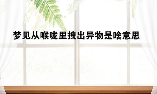 梦见从喉咙里拽出异物是啥意思