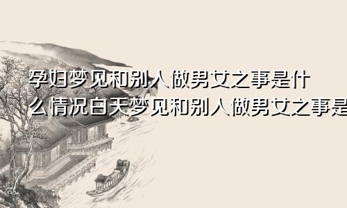 孕妇梦见和别人做男女之事是什么情况白天梦见和别人做男女之事是什么情况
