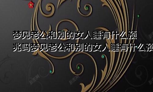 梦见老公和别的女人睡有什么预兆吗梦见老公和别的女人睡有什么预兆嘛