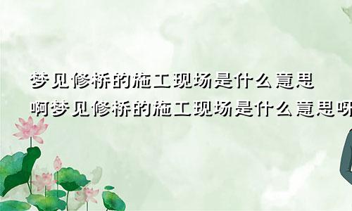 梦见修桥的施工现场是什么意思啊梦见修桥的施工现场是什么意思呀