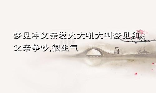 梦见冲父亲发火大吼大叫梦见和父亲争吵,很生气