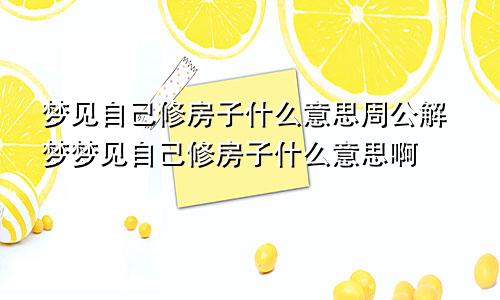 梦见自己修房子什么意思周公解梦梦见自己修房子什么意思啊