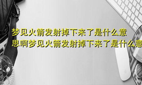 梦见火箭发射掉下来了是什么意思啊梦见火箭发射掉下来了是什么意思周公解梦
