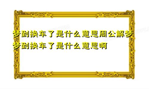 梦到换车了是什么意思周公解梦梦到换车了是什么意思啊