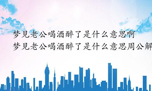 梦见老公喝酒醉了是什么意思啊梦见老公喝酒醉了是什么意思周公解梦