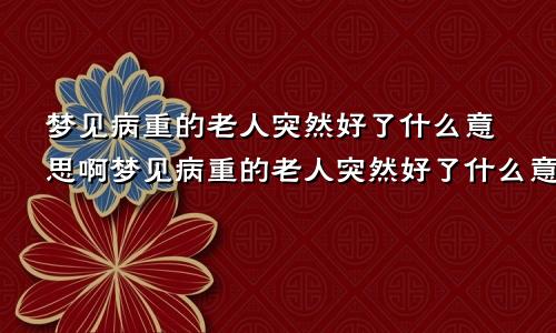 梦见病重的老人突然好了什么意思啊梦见病重的老人突然好了什么意思呀