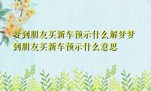 梦到朋友买新车预示什么解梦梦到朋友买新车预示什么意思
