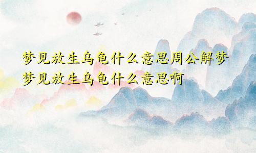 梦见放生乌龟什么意思周公解梦梦见放生乌龟什么意思啊