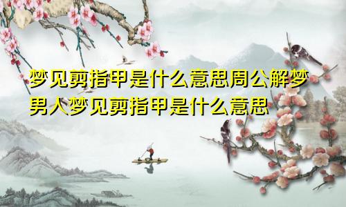 梦见剪指甲是什么意思周公解梦男人梦见剪指甲是什么意思