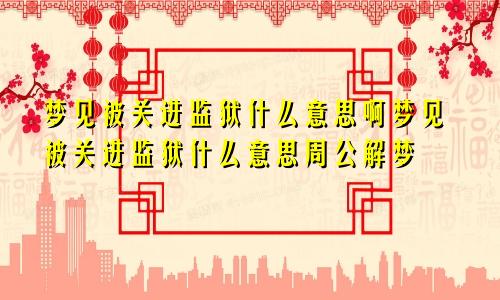 梦见被关进监狱什么意思啊梦见被关进监狱什么意思周公解梦