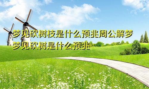 梦见砍树枝是什么预兆周公解梦梦见砍树是什么预兆