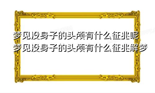 梦见没身子的头颅有什么征兆呢梦见没身子的头颅有什么征兆解梦