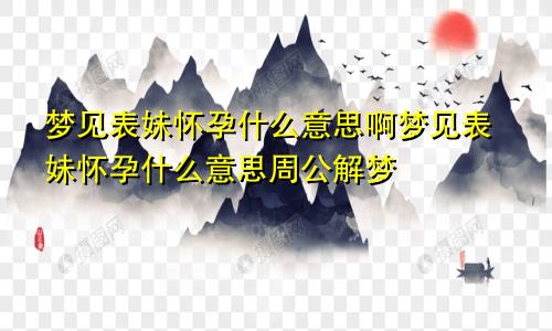 梦见表妹怀孕什么意思啊梦见表妹怀孕什么意思周公解梦