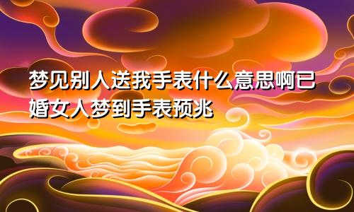 梦见别人送我手表什么意思啊已婚女人梦到手表预兆