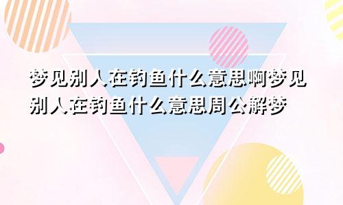 梦见别人在钓鱼什么意思啊梦见别人在钓鱼什么意思周公解梦