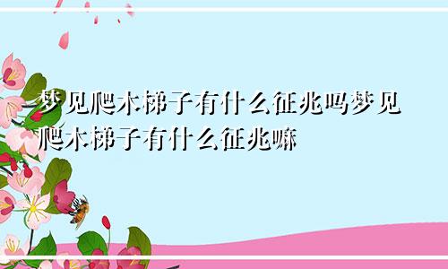 梦见爬木梯子有什么征兆吗梦见爬木梯子有什么征兆嘛