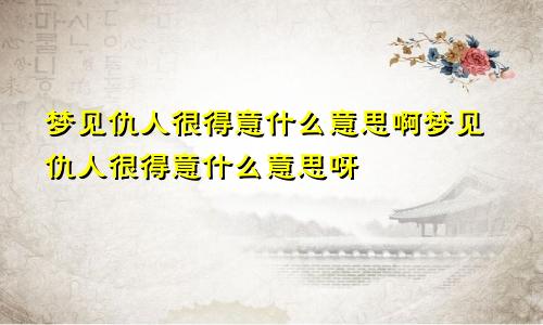 梦见仇人很得意什么意思啊梦见仇人很得意什么意思呀
