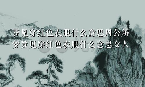 梦见穿红色衣服什么意思周公解梦梦见穿红色衣服什么意思女人