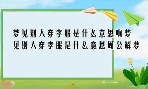梦见别人穿孝服是什么意思啊梦见别人穿孝服是什么意思周公解梦
