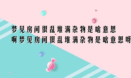 梦见房间很乱堆满杂物是啥意思啊梦见房间很乱堆满杂物是啥意思呀