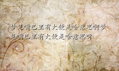 梦见嘴巴里有大便是啥意思啊梦见嘴巴里有大便是啥意思呀