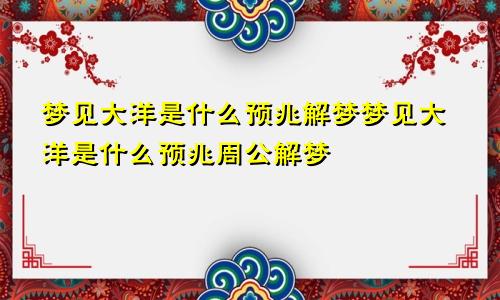 梦见大洋是什么预兆解梦梦见大洋是什么预兆周公解梦