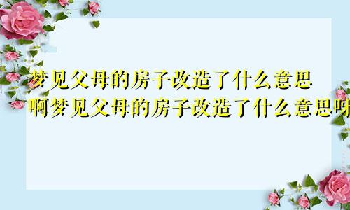 梦见父母的房子改造了什么意思啊梦见父母的房子改造了什么意思呀