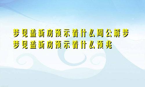 梦见盖新房预示着什么周公解梦梦见盖新房预示着什么预兆