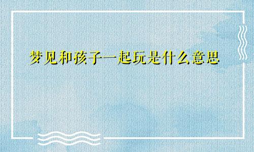 梦见和孩子一起玩是什么意思