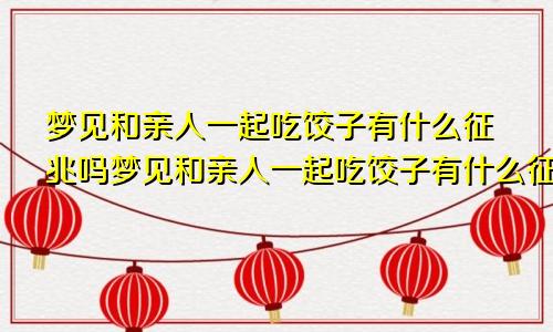 梦见和亲人一起吃饺子有什么征兆吗梦见和亲人一起吃饺子有什么征兆嘛