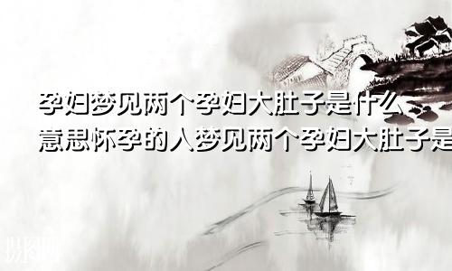 孕妇梦见两个孕妇大肚子是什么意思怀孕的人梦见两个孕妇大肚子是什么意思