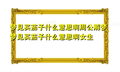 梦见买茄子什么意思啊周公解梦梦见买茄子什么意思啊女生