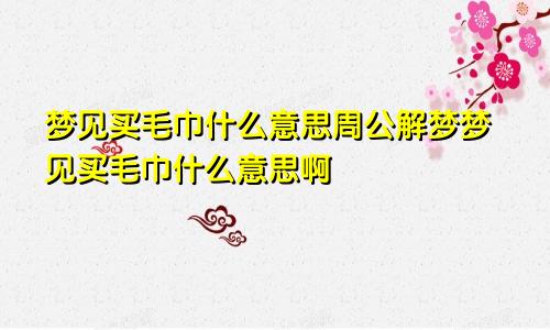 梦见买毛巾什么意思周公解梦梦见买毛巾什么意思啊