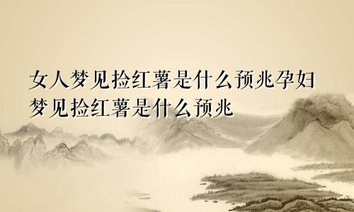 女人梦见捡红薯是什么预兆孕妇梦见捡红薯是什么预兆