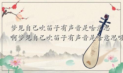 梦见自己吹笛子有声音是啥意思啊梦见自己吹笛子有声音是啥意思呀