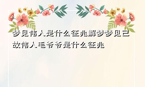 梦见伟人是什么征兆解梦梦见已故伟人毛爷爷是什么征兆