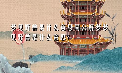 梦见野兽是什么意思周公解梦梦见野兽是什么意思?