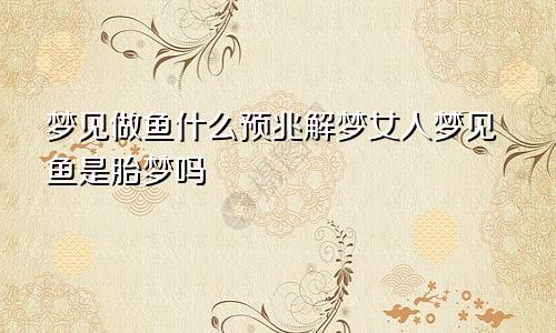 梦见做鱼什么预兆解梦女人梦见鱼是胎梦吗