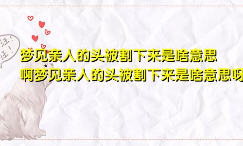 梦见亲人的头被割下来是啥意思啊梦见亲人的头被割下来是啥意思呀
