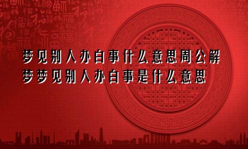 梦见别人办白事什么意思周公解梦梦见别人办白事是什么意思