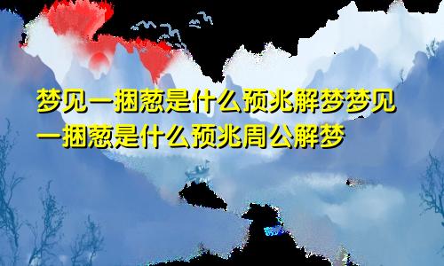 梦见一捆葱是什么预兆解梦梦见一捆葱是什么预兆周公解梦
