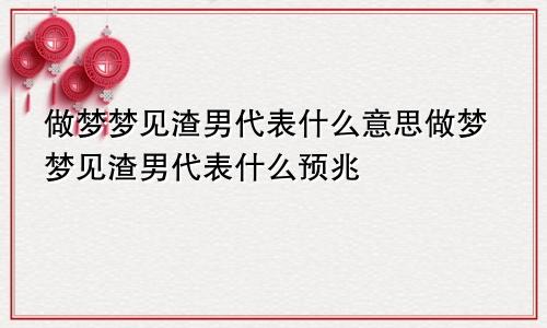 做梦梦见渣男代表什么意思做梦梦见渣男代表什么预兆