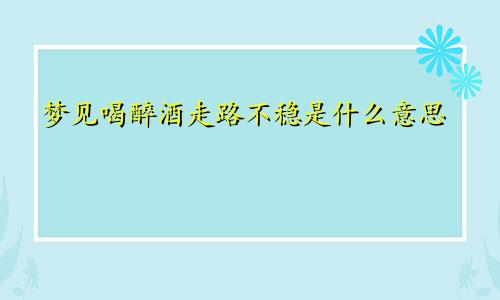 梦见喝醉酒走路不稳是什么意思