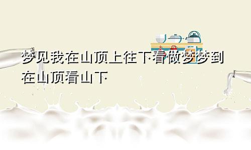 梦见我在山顶上往下看做梦梦到在山顶看山下